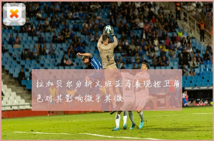 拉加贝尔分析文班亚马表现控卫角色对其影响微乎其微