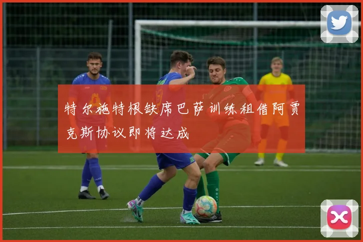 特尔施特根缺席巴萨训练租借阿贾克斯协议即将达成