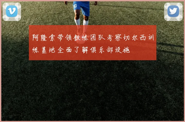 阿隆索带领教练团队考察切尔西训练基地全面了解俱乐部设施