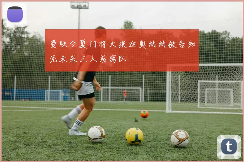 曼联今夏门将大换血奥纳纳被告知无未来三人或离队