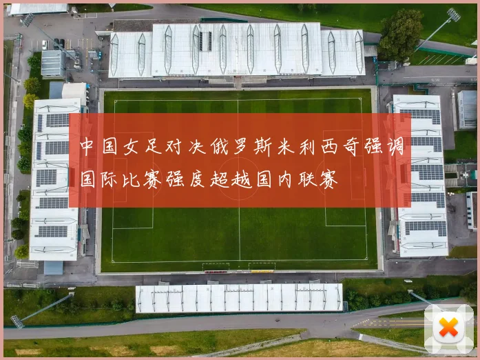 中国女足对决俄罗斯米利西奇强调国际比赛强度超越国内联赛