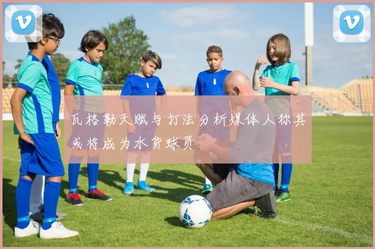 瓦格勒天赋与打法分析媒体人称其或将成为水货球员