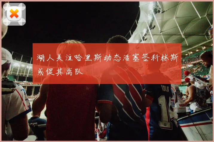 湖人关注哈里斯动态活塞签科林斯或促其离队