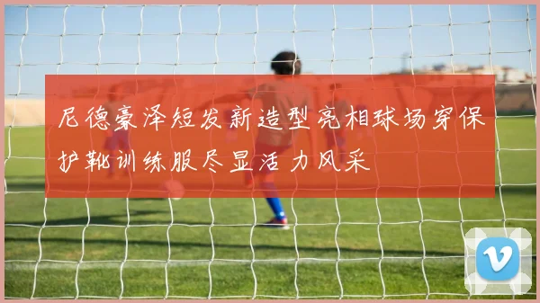 尼德豪泽短发新造型亮相球场穿保护靴训练服尽显活力风采