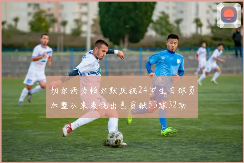 切尔西为帕尔默庆祝24岁生日球员加盟以来表现出色贡献53球32助