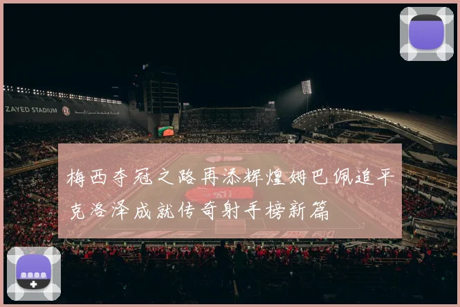 梅西夺冠之路再添辉煌姆巴佩追平克洛泽成就传奇射手榜新篇
