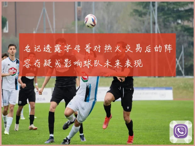 名记透露字母哥对热火交易后的阵容存疑或影响球队未来表现