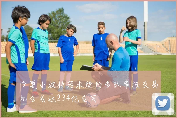 今夏小波特若未续约多队争抢交易机会或达234亿合同