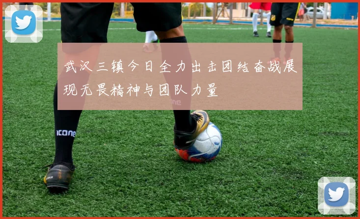 武汉三镇今日全力出击团结奋战展现无畏精神与团队力量