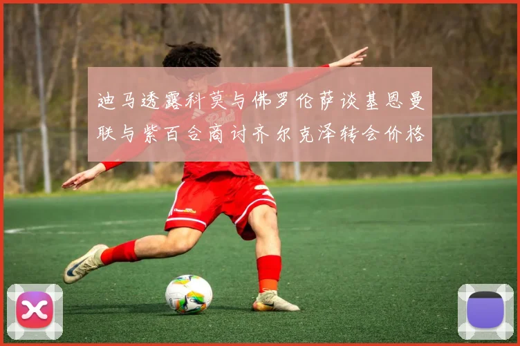 迪马透露科莫与佛罗伦萨谈基恩曼联与紫百合商讨齐尔克泽转会价格