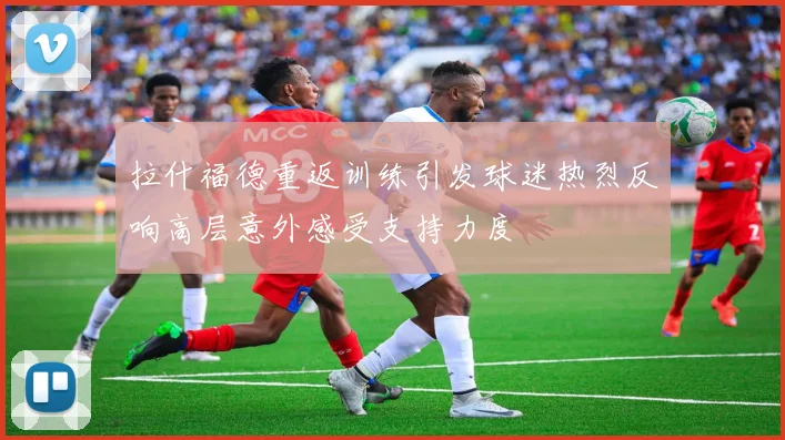 拉什福德重返训练引发球迷热烈反响高层意外感受支持力度