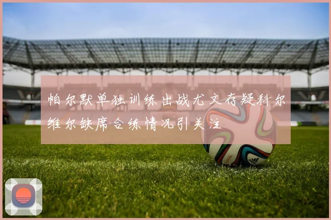 帕尔默单独训练出战尤文存疑科尔维尔缺席合练情况引关注