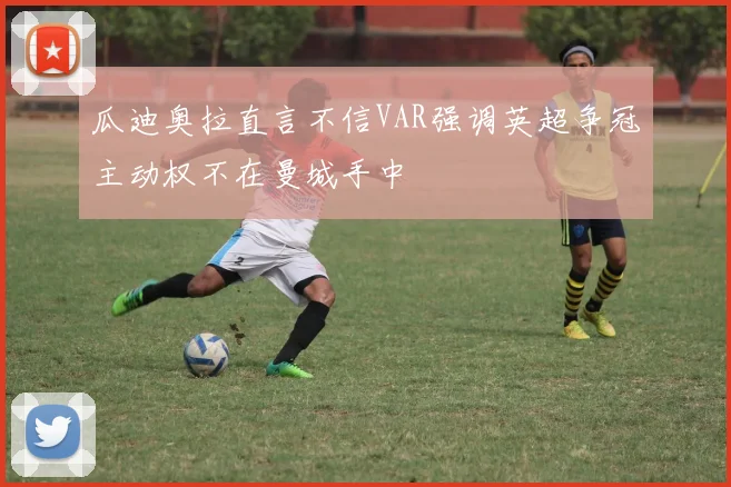 瓜迪奥拉直言不信VAR强调英超争冠主动权不在曼城手中