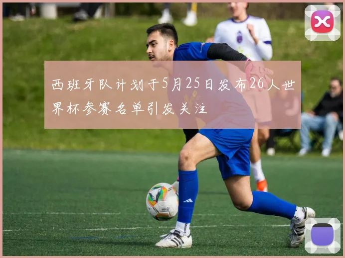 西班牙队计划于5月25日发布26人世界杯参赛名单引发关注