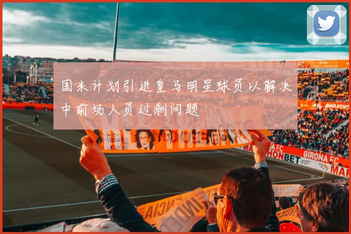 国米计划引进皇马明星球员以解决中前场人员过剩问题