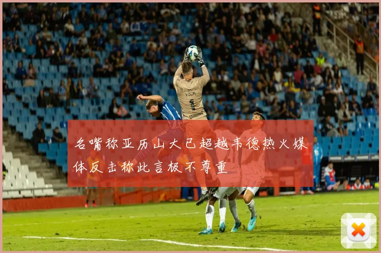 名嘴称亚历山大已超越韦德热火媒体反击称此言极不尊重