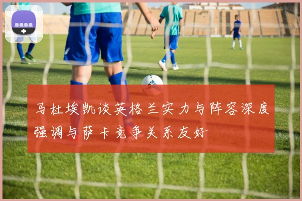 马杜埃凯谈英格兰实力与阵容深度强调与萨卡竞争关系友好