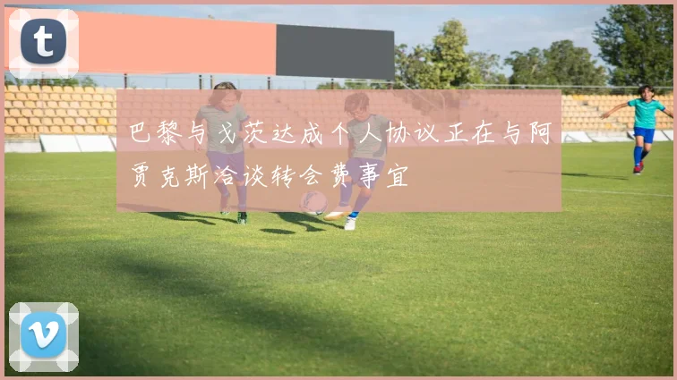 巴黎与戈茨达成个人协议正在与阿贾克斯洽谈转会费事宜