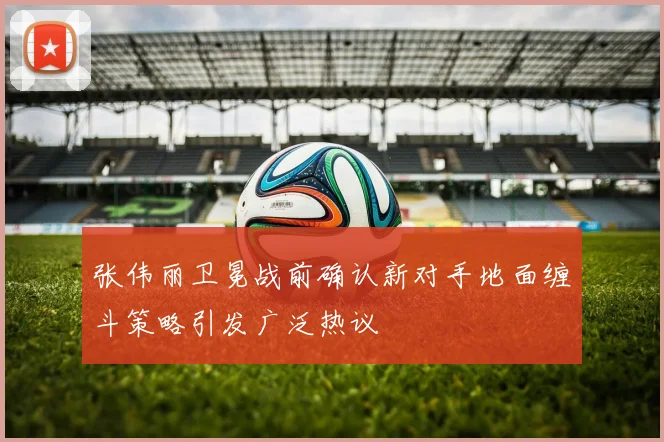 张伟丽卫冕战前确认新对手地面缠斗策略引发广泛热议