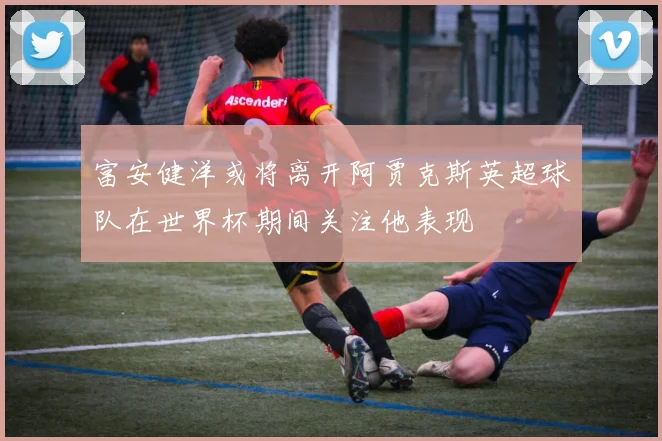 富安健洋或将离开阿贾克斯英超球队在世界杯期间关注他表现