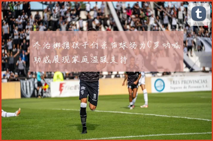 乔治娜携孩子们亲临球场为C罗呐喊助威展现家庭温暖支持