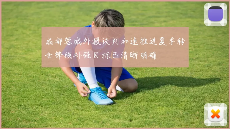 成都蓉城外援谈判加速推进夏季转会锋线补强目标已清晰明确