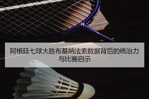 阿根廷七球大胜布基纳法索数据背后的统治力与比赛启示